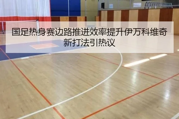 国足热身赛边路推进效率提升伊万科维奇新打法引热议